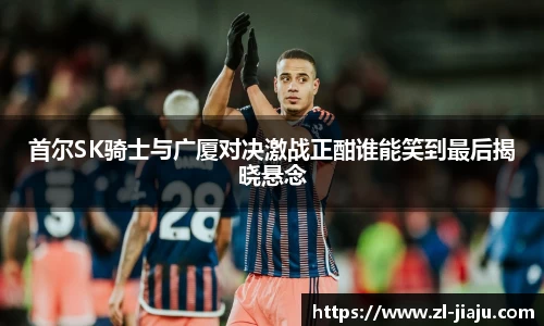 首尔SK骑士与广厦对决激战正酣谁能笑到最后揭晓悬念